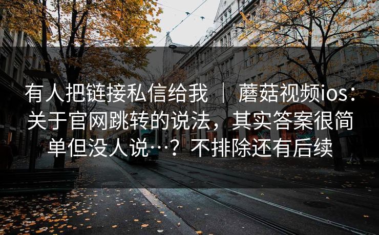 有人把链接私信给我 ｜ 蘑菇视频ios：关于官网跳转的说法，其实答案很简单但没人说…？不排除还有后续