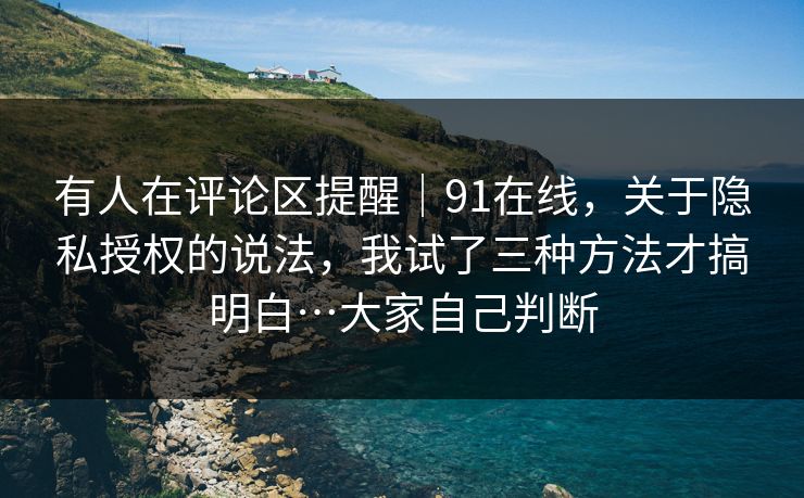 有人在评论区提醒｜91在线，关于隐私授权的说法，我试了三种方法才搞明白…大家自己判断