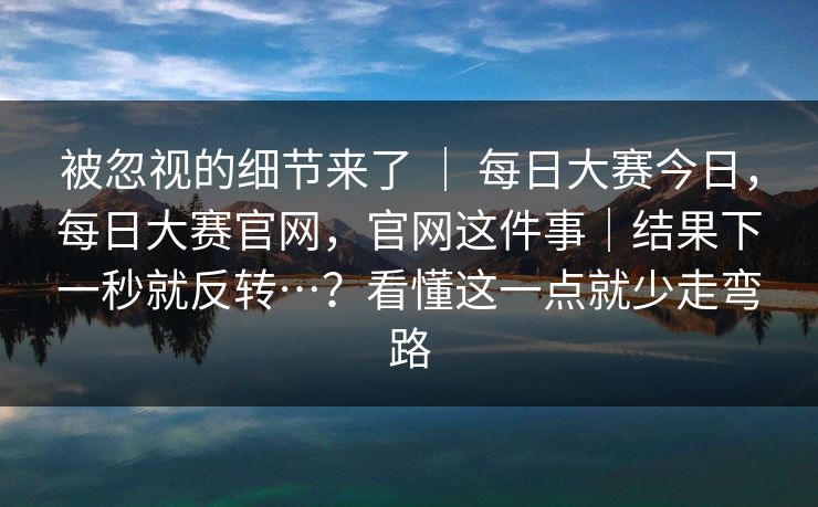 被忽视的细节来了 ｜ 每日大赛今日，每日大赛官网，官网这件事｜结果下一秒就反转…？看懂这一点就少走弯路
